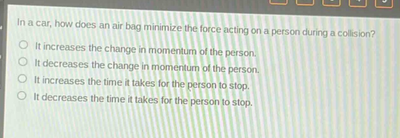 in a car, how does an air bag minimize the force acting on a person during a collision?\nit increases the change in momentum of the person.\nit decreases the change in momentum of the person.\nit increases the time it takes for the person to stop.\nit decreases the time it takes for the person to stop.