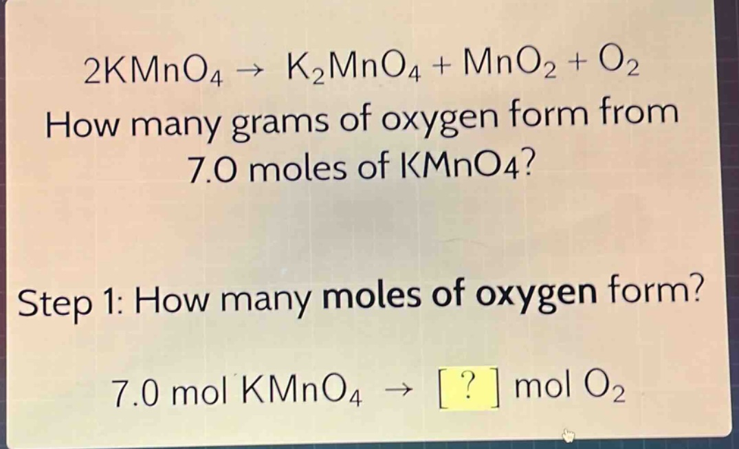2kmno₄ → k₂mno₄ + mno₂ + o₂\nhow many grams of oxygen form from 7.0 moles of kmno₄?\nstep 1: how many moles of oxygen form?\n7.0 mol kmno₄ → ? mol o₂