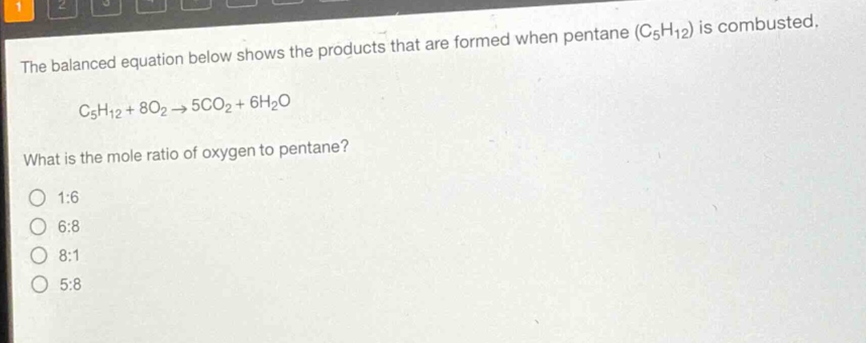 the balanced equation below shows the products that are formed when pentane (c₅h₁₂) is combusted.\nc₅h₁₂ + 8o₂ → 5co₂ + 6h₂o\nwhat is the mole ratio of oxygen to pentane?\n1:6\n6:8\n8:1\n5:8