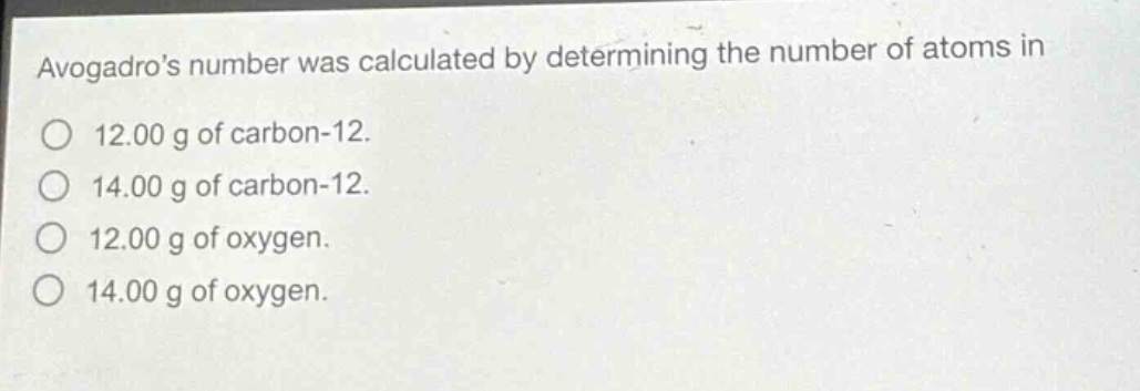avogadros number was calculated by determining the number of atoms in\n12.00 g of carbon - 12.\n14.00 g of carbon - 12.\n12.00 g of oxygen.\n14.00 g of oxygen.