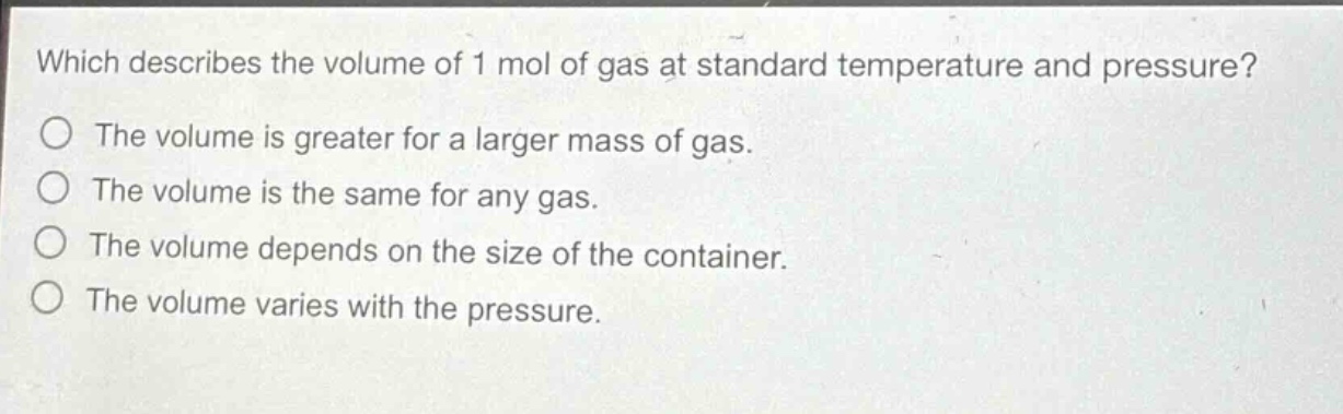 which describes the volume of 1 mol of gas at standard temperature and pressure?\nthe volume is greater for a larger mass of gas.\nthe volume is the same for any gas.\nthe volume depends on the size of the container.\nthe volume varies with the pressure.