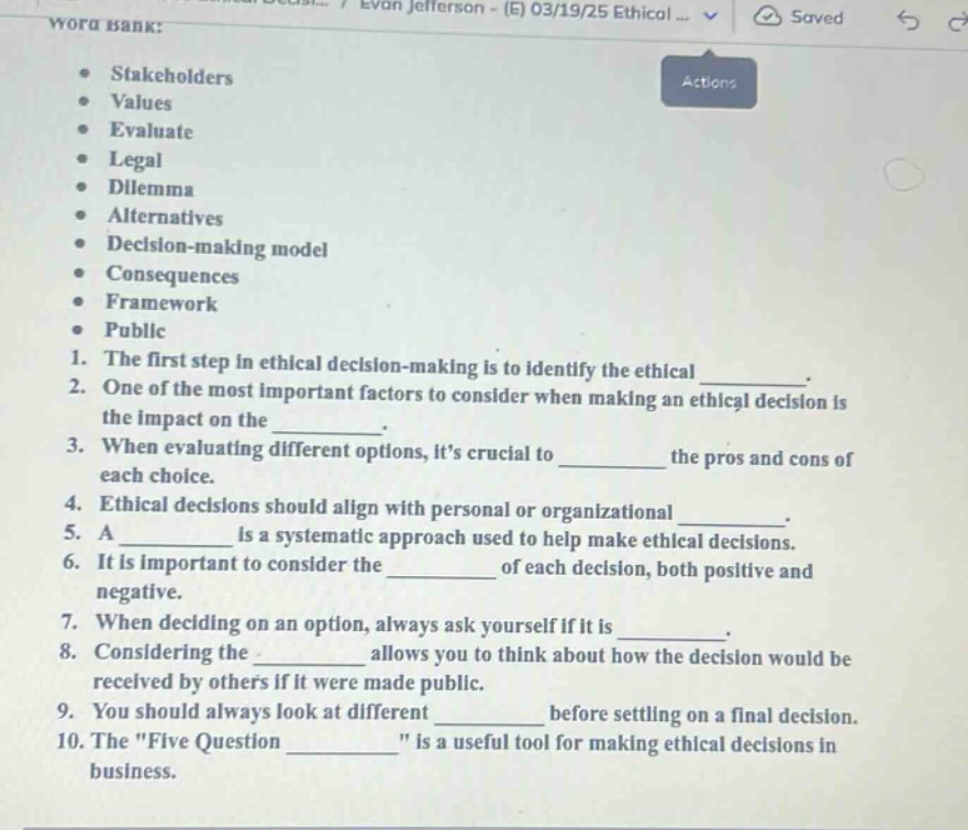 word bank:\n- stakeholders\n- values\n- evaluate\n- legal\n- dilemma\n- alternatives\n- decision - making model\n- consequences\n- framework\n- public\n1. the first step in ethical decision - making is to identify the ethical ______.\n2. one of the most important factors to consider when making an ethical decision is the impact on the ______.\n3. when evaluating different options, its crucial to ______ the pros and cons of each choice.\n4. ethical decisions should align with personal or organizational ______.\n5. a ______ is a systematic approach used to help make ethical decisions.\n6. it is important to consider the ______ of each decision, both positive and negative.\n7. when deciding on an option, always ask yourself if it is ______.\n8. considering the ______ allows you to think about how the decision would be received by others if it were made public.\n9. you should always look at different ______ before settling on a final decision.\n10. the \five question ______\ is a useful tool for making ethical decisions in business.