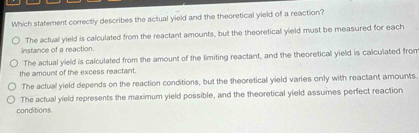 which statement correctly describes the actual yield and the theoretical yield of a reaction?\nthe actual yield is calculated from the reactant amounts, but the theoretical yield must be measured for each instance of a reaction.\nthe actual yield is calculated from the amount of the limiting reactant, and the theoretical yield is calculated from the amount of the excess reactant.\nthe actual yield depends on the reaction conditions, but the theoretical yield varies only with reactant amounts.\nthe actual yield represents the maximum yield possible, and the theoretical yield assumes perfect reaction conditions.