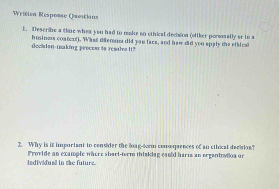 written response questions\n1. describe a time when you had to make an ethical decision (either personally or in a business context). what dilemma did you face, and how did you apply the ethical decision - making process to resolve it?\n2. why is it important to consider the long - term consequences of an ethical decision? provide an example where short - term thinking could harm an organization or individual in the future.