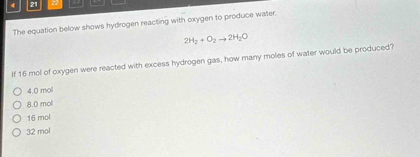 the equation below shows hydrogen reacting with oxygen to produce water.\n2h₂ + o₂ → 2h₂o\nif 16 mol of oxygen were reacted with excess hydrogen gas, how many moles of water would be produced?\no 4.0 mol\no 8.0 mol\no 16 mol\no 32 mol
