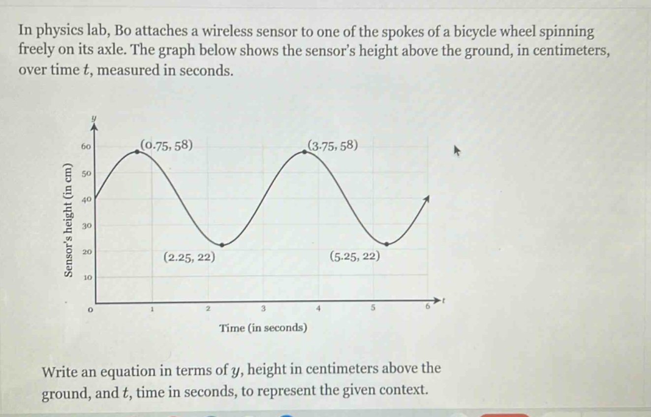 in physics lab, bo attaches a wireless sensor to one of the spokes of a bicycle wheel spinning freely on its axle. the graph below shows the sensor’s height above the ground, in centimeters, over time t, measured in seconds. write an equation in terms of y, height in centimeters above the ground, and t, time in seconds, to represent the given context.