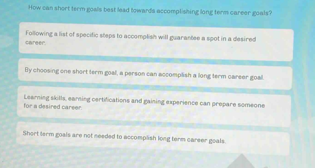 how can short term goals best lead towards accomplishing long term career goals?\nfollowing a list of specific steps to accomplish will guarantee a spot in a desired career.\nby choosing one short term goal, a person can accomplish a long term career goal.\nlearning skills, earning certifications and gaining experience can prepare someone for a desired career.\nshort term goals are not needed to accomplish long term career goals.
