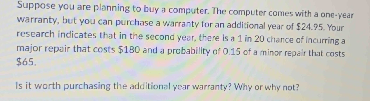 suppose you are planning to buy a computer. the computer comes with a one - year warranty, but you can purchase a warranty for an additional year of $24.95. your research indicates that in the second year, there is a 1 in 20 chance of incurring a major repair that costs $180 and a probability of 0.15 of a minor repair that costs $65.\nis it worth purchasing the additional year warranty? why or why not?