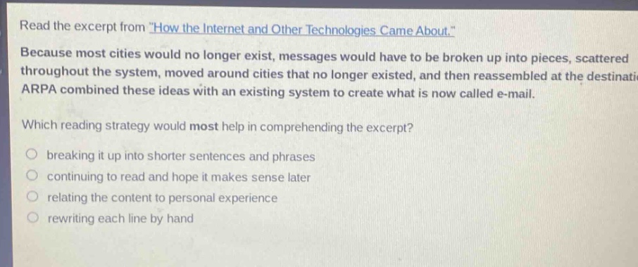 read the excerpt from \how the internet and other technologies came about.\ because most cities would no longer exist, messages would have to be broken up into pieces, scattered throughout the system, moved around cities that no longer existed, and then reassembled at the destination. arpa combined these ideas with an existing system to create what is now called e - mail. which reading strategy would most help in comprehending the excerpt? breaking it up into shorter sentences and phrases continuing to read and hope it makes sense later relating the content to personal experience rewriting each line by hand