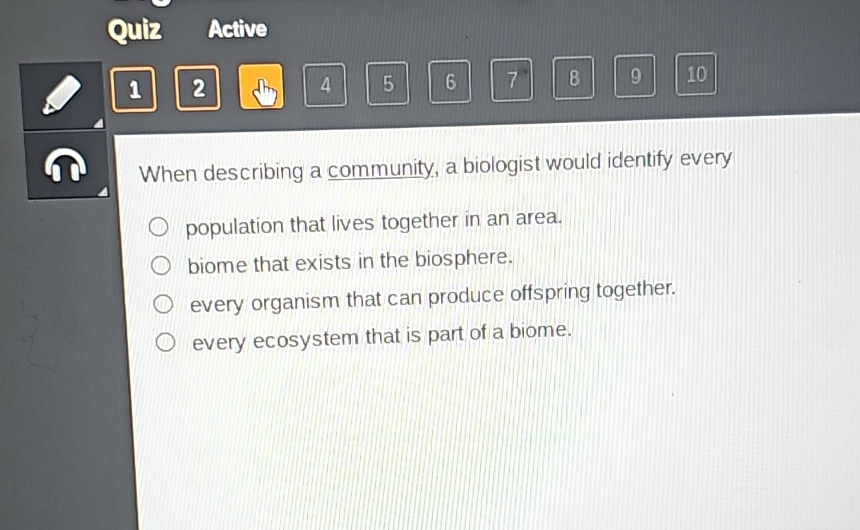 when describing a community, a biologist would identify every\npopulation that lives together in an area.\n biome that exists in the biosphere.\n every organism that can produce offspring together.\n every ecosystem that is part of a biome.