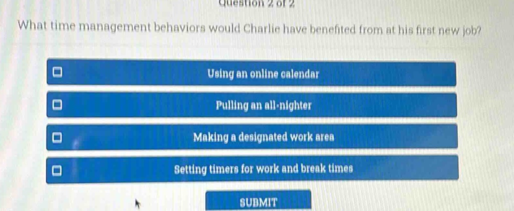 question 2 of 2\nwhat time management behaviors would charlie have benefited from at his first new job?\nusing an online calendar\npulling an all - nighter\nmaking a designated work area\nsetting timers for work and break times\nsubmit