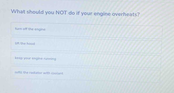what should you not do if your engine overheats?\nturn off the engine\nlift the hood\nkeep your engine running\nrefill the radiator with coolant