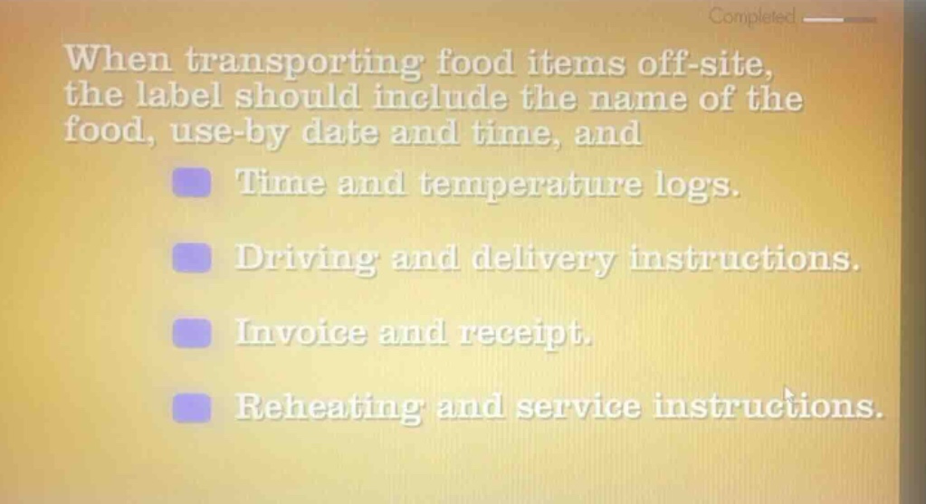 when transporting food items off - site, the label should include the name of the food, use - by date and time, and\ntime and temperature logs.\ndriving and delivery instructions.\ninvoice and receipt.\nreheating and service instructions.