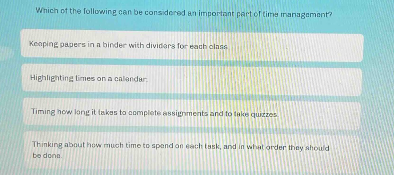which of the following can be considered an important part of time management?\nkeeping papers in a binder with dividers for each class.\nhighlighting times on a calendar.\ntiming how long it takes to complete assignments and to take quizzes.\nthinking about how much time to spend on each task, and in what order they should be done.