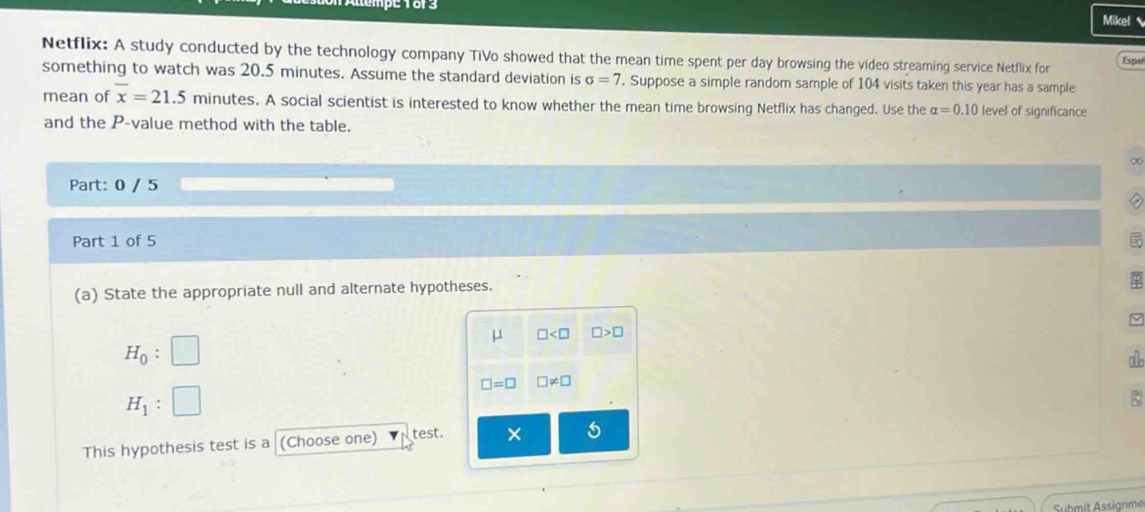 netflix: a study conducted by the technology company tivo showed that the mean time spent per day browsing the video streaming service netflix for something to watch was 20.5 minutes. assume the standard deviation is $sigma = 7$. suppose a simple random sample of 104 visits taken this year has a sample mean of $\bar{x}=21.5$ minutes. a social scientist is interested to know whether the mean time browsing netflix has changed. use the $alpha = 0.10$ level of significance and the $p$-value method with the table. part: 0 / 5 part 1 of 5 (a) state the appropriate null and alternate hypotheses. $h_0:$ $h_1:$ this hypothesis test is a (choose one) test.