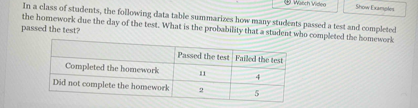 in a class of students, the following data table summarizes how many students passed a test and completed the homework due the day of the test. what is the probability that a student who completed the homework passed the test?\n| | passed the test | failed the test |\n|--|--|--|\n| completed the homework | 11 | 4 |\n| did not complete the homework | 2 | 5 |
