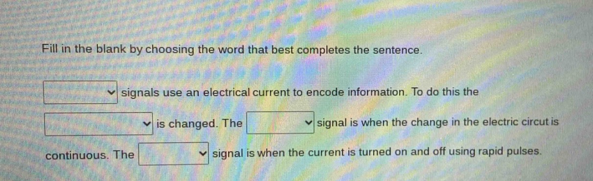 fill in the blank by choosing the word that best completes the sentence. signals use an electrical current to encode information. to do this the is changed. the signal is when the change in the electric circuit is continuous. the signal is when the current is turned on and off using rapid pulses.