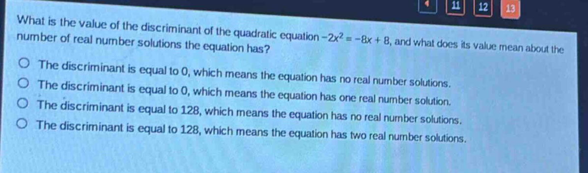 what is the value of the discriminant of the quadratic equation -2x² = -8x + 8, and what does its value mean about the number of real number solutions the equation has?\nthe discriminant is equal to 0, which means the equation has no real number solutions.\nthe discriminant is equal to 0, which means the equation has one real number solution.\nthe discriminant is equal to 128, which means the equation has no real number solutions.\nthe discriminant is equal to 128, which means the equation has two real number solutions.