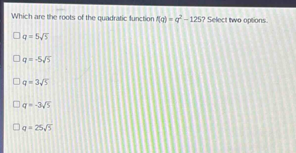which are the roots of the quadratic function f(q) = q² - 125? select two options.\n□q = 5√5\n□q = -5√5\n□q = 3√5\n□q = -3√5\n□q = 25√5