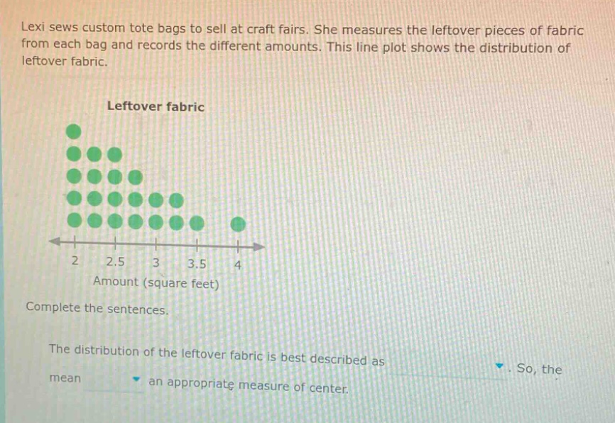 lexi sews custom tote bags to sell at craft fairs. she measures the leftover pieces of fabric from each bag and records the different amounts. this line plot shows the distribution of leftover fabric. leftover fabric amount (square feet) complete the sentences. the distribution of the leftover fabric is best described as. so, the mean an appropriate measure of center.