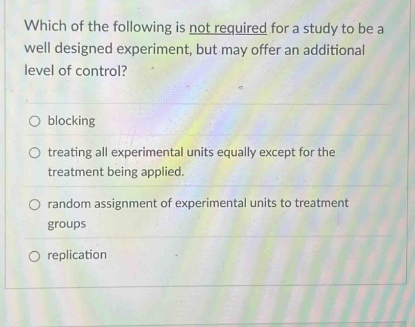 which of the following is not required for a study to be a well - designed experiment, but may offer an additional level of control?\n○ blocking\n○ treating all experimental units equally except for the treatment being applied.\n○ random assignment of experimental units to treatment groups\n○ replication
