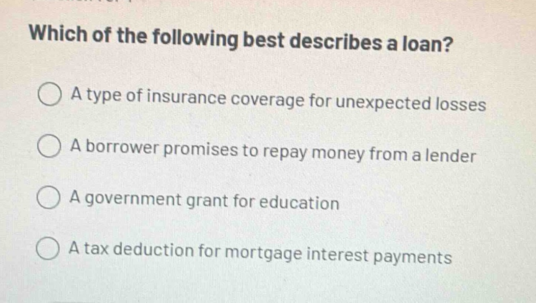 which of the following best describes a loan?\na type of insurance coverage for unexpected losses\na borrower promises to repay money from a lender\na government grant for education\na tax deduction for mortgage interest payments