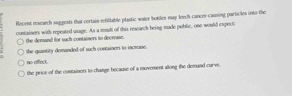 recent research suggests that certain refillable plastic water bottles may leech cancer - causing particles into the containers with repeated usage. as a result of this research being made public, one would expect: the demand for such containers to decrease. the quantity demanded of such containers to increase. no effect. the price of the containers to change because of a movement along the demand curve.