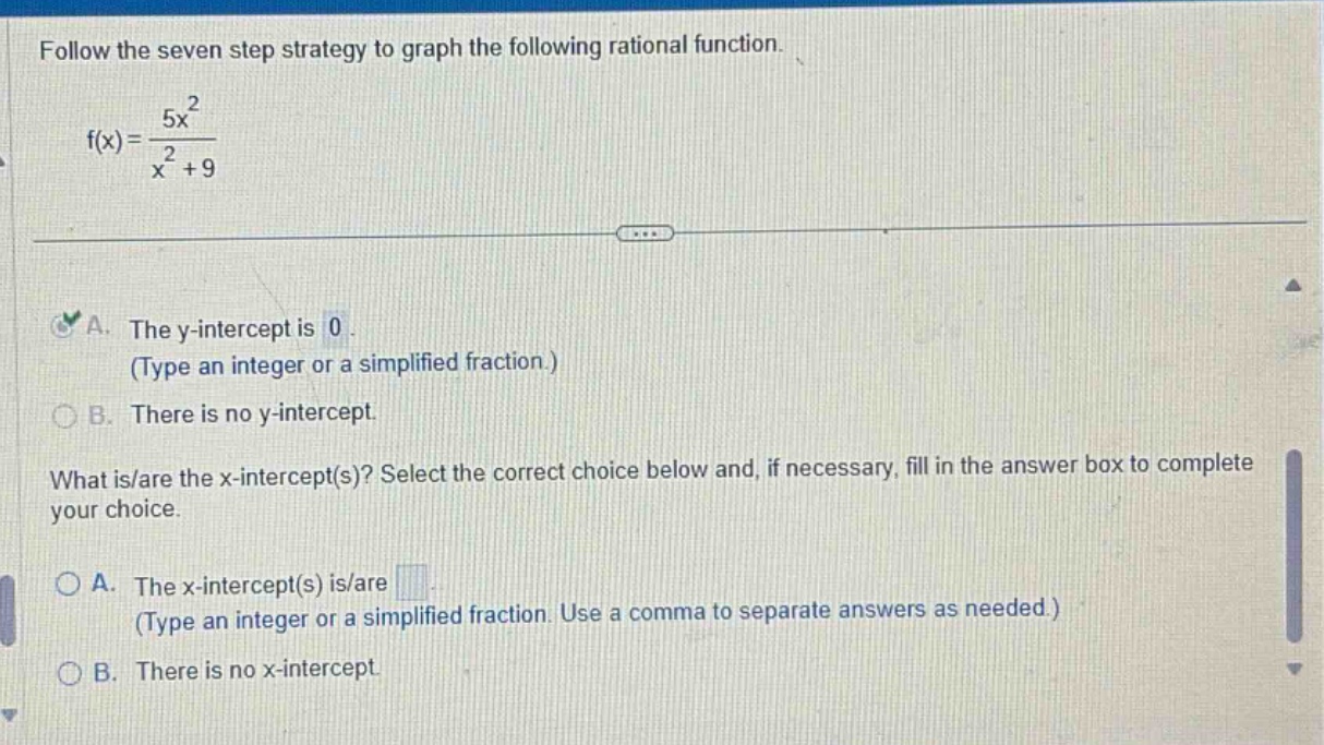follow the seven step strategy to graph the following rational function.\nf(x) = \\frac{5x^{2}}{x^{2}+9}\n\na. the y - intercept is 0.\n(type an integer or a simplified fraction.)\nb. there is no y - intercept.\n\nwhat is/are the x - intercept(s)? select the correct choice below and, if necessary, fill in the answer box to complete your choice.\n\na. the x - intercept(s) is/are \n(type an integer or a simplified fraction. use a comma to separate answers as needed.)\nb. there is no x - intercept.