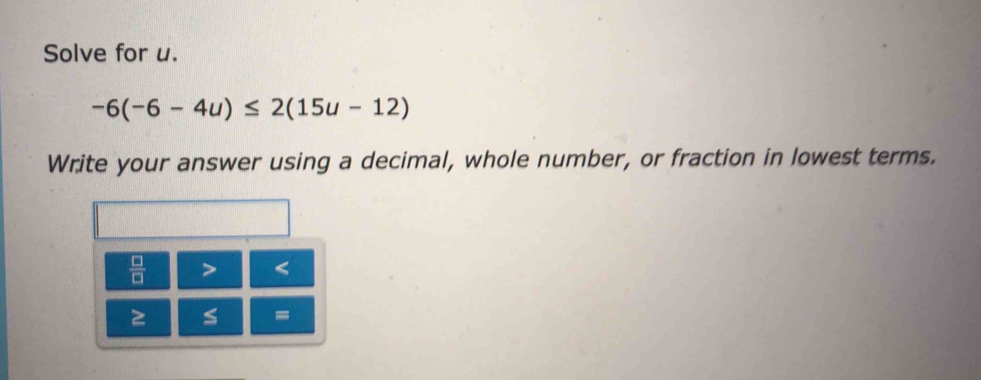 solve for u.\n-6(-6 - 4u) ≤ 2(15u - 12)\nwrite your answer using a decimal, whole number, or fraction in lowest terms.