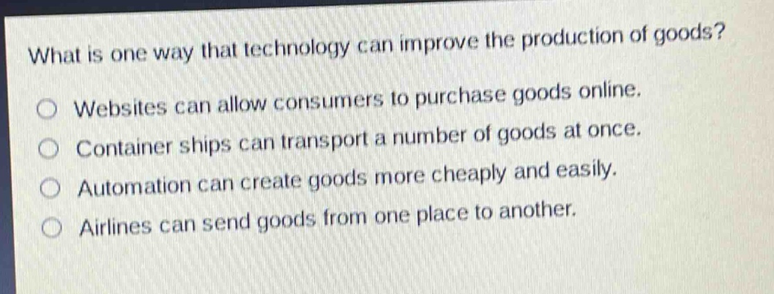 what is one way that technology can improve the production of goods?\nwebsites can allow consumers to purchase goods online.\ncontainer ships can transport a number of goods at once.\nautomation can create goods more cheaply and easily.\nairlines can send goods from one place to another.