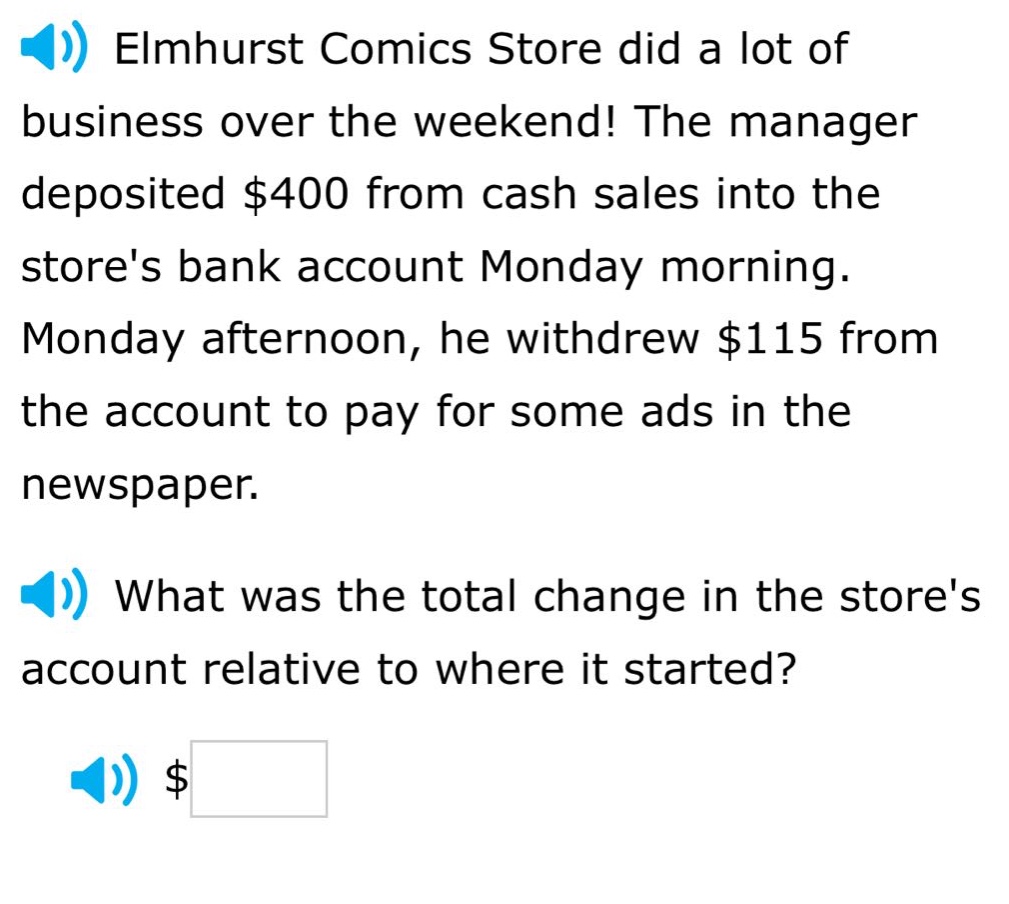 elmhurst comics store did a lot of business over the weekend! the manager deposited $400 from cash sales into the stores bank account monday morning. monday afternoon, he withdrew $115 from the account to pay for some ads in the newspaper. what was the total change in the stores account relative to where it started? $