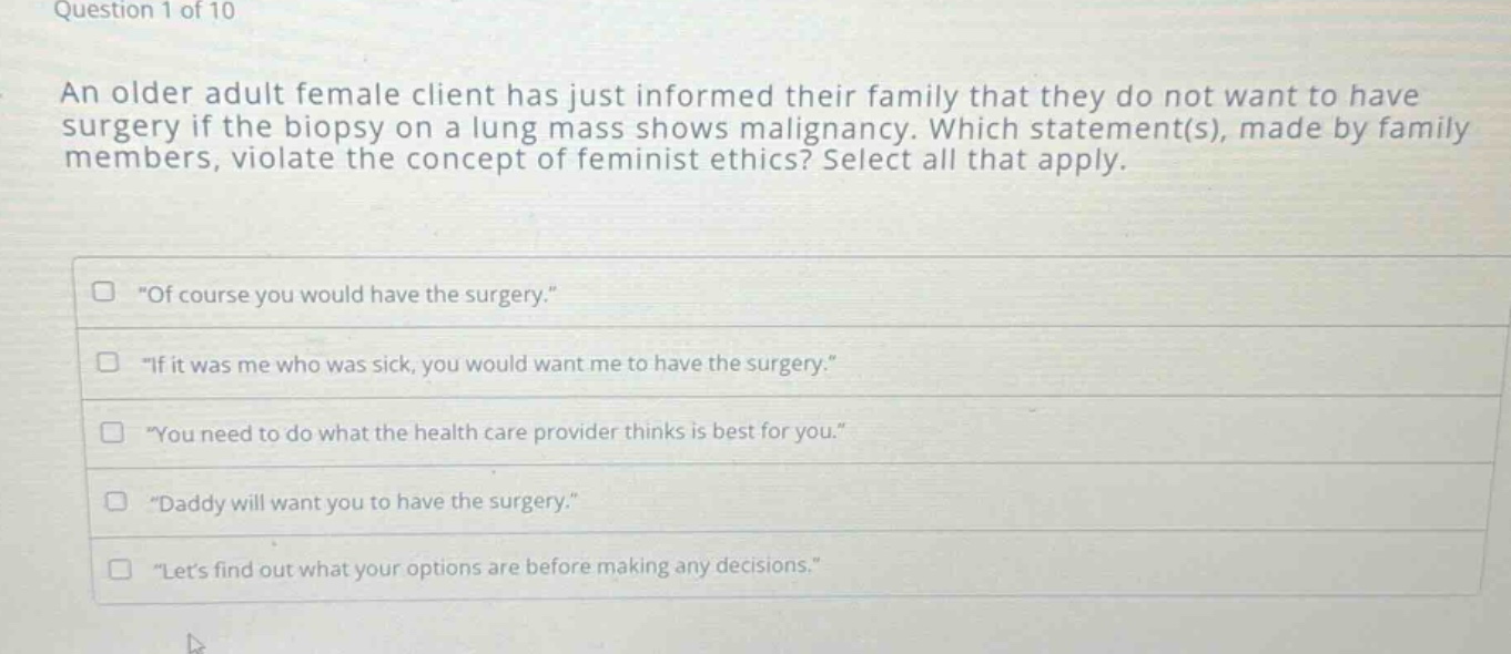 question 1 of 10\nan older adult female client has just informed their family that they do not want to have surgery if the biopsy on a lung mass shows malignancy. which statement(s), made by family members, violate the concept of feminist ethics? select all that apply.\n\of course you would have the surgery.\\n\if it was me who was sick, you would want me to have the surgery.\\n\you need to do what the health care provider thinks is best for you.\\n\daddy will want you to have the surgery.\\n\lets find out what your options are before making any decisions.\