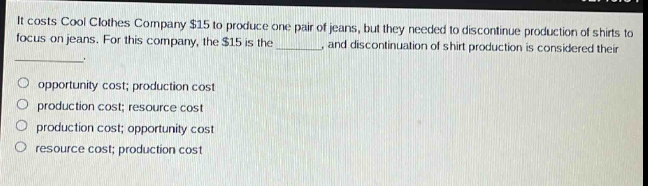it costs cool clothes company $15 to produce one pair of jeans, but they needed to discontinue production of shirts to focus on jeans. for this company, the $15 is the _______, and discontinuation of shirt production is considered their ________. \n\n○ opportunity cost; production cost\n○ production cost; resource cost\n○ production cost; opportunity cost\n○ resource cost; production cost