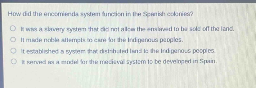 how did the encomienda system function in the spanish colonies?\no it was a slavery system that did not allow the enslaved to be sold off the land.\no it made noble attempts to care for the indigenous peoples.\no it established a system that distributed land to the indigenous peoples.\no it served as a model for the medieval system to be developed in spain.