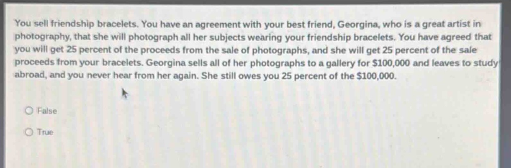 you sell friendship bracelets. you have an agreement with your best friend, georgina, who is a great artist in photography, that she will photograph all her subjects wearing your friendship bracelets. you have agreed that you will get 25 percent of the proceeds from the sale of photographs, and she will get 25 percent of the sale proceeds from your bracelets. georgina sells all of her photographs to a gallery for $100,000 and leaves to study abroad, and you never hear from her again. she still owes you 25 percent of the $100,000.\nfalse\ntrue