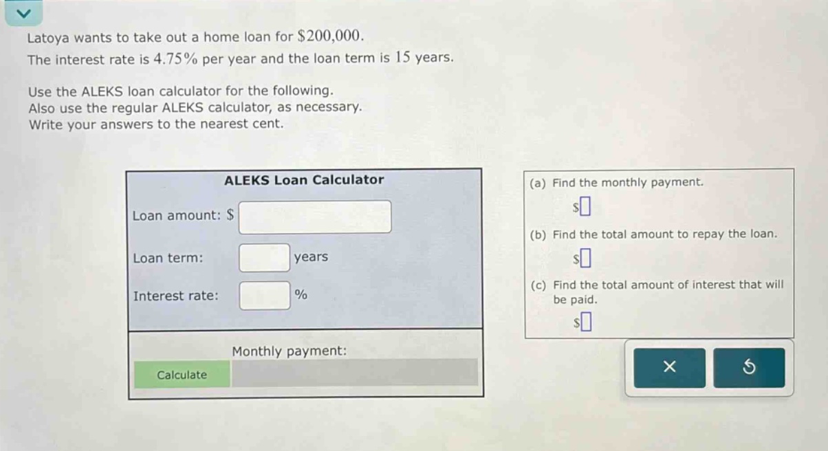 latoya wants to take out a home loan for $200,000. the interest rate is 4.75% per year and the loan term is 15 years. use the aleks loan calculator for the following. also use the regular aleks calculator, as necessary. write your answers to the nearest cent. (a) find the monthly payment. (b) find the total amount to repay the loan. (c) find the total amount of interest that will be paid.