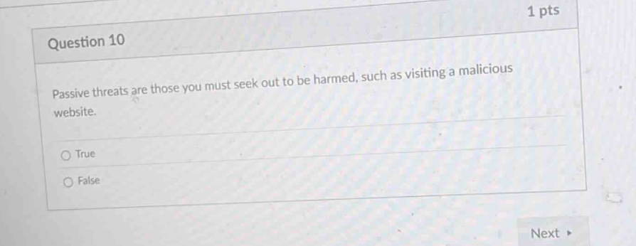 1 pts\nquestion 10\npassive threats are those you must seek out to be harmed, such as visiting a malicious website.\n○ true\n○ false\nnext