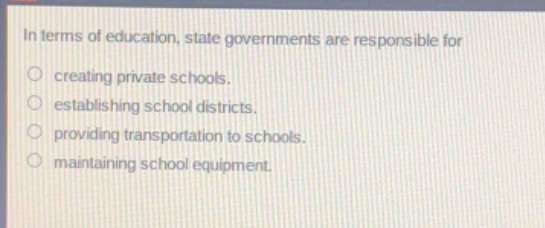 in terms of education, state governments are responsible for\n○ creating private schools.\n○ establishing school districts.\n○ providing transportation to schools.\n○ maintaining school equipment.