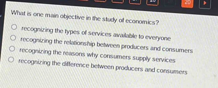 what is one main objective in the study of economics?\nrecognizing the types of services available to everyone\nrecognizing the relationship between producers and consumers\nrecognizing the reasons why consumers supply services\nrecognizing the difference between producers and consumers