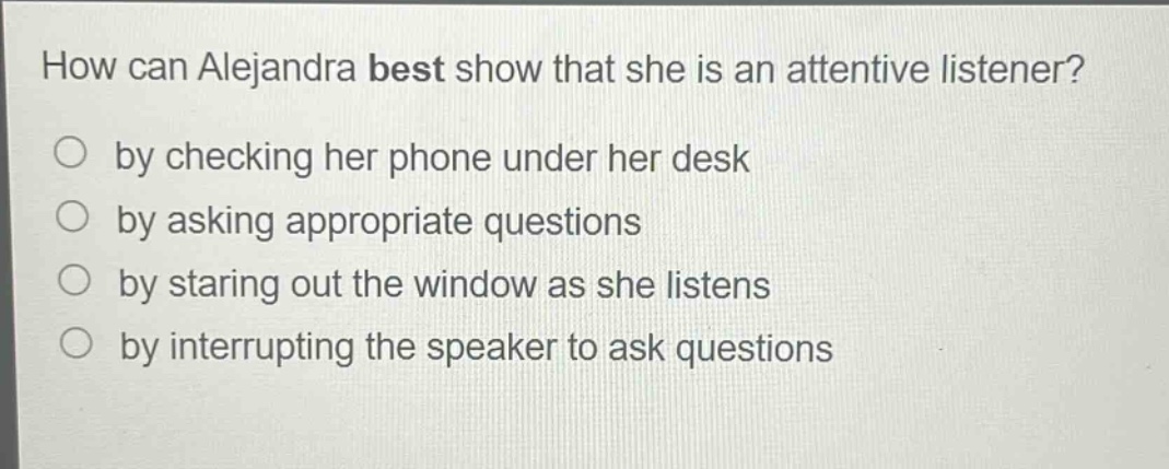 how can alejandra best show that she is an attentive listener?\nby checking her phone under her desk\nby asking appropriate questions\nby staring out the window as she listens\nby interrupting the speaker to ask questions