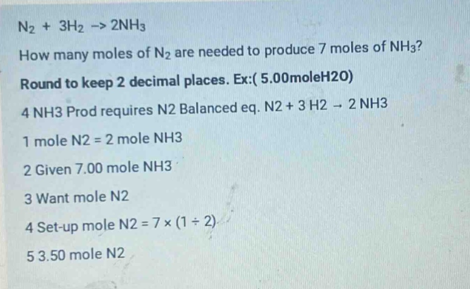 n2 + 3h2 -> 2nh3\nhow many moles of n2 are needed to produce 7 moles of nh3?\nround to keep 2 decimal places. ex:( 5.00moleh2o)\n4 nh3 prod requires n2 balanced eq. n2 + 3 h2 -> 2 nh3\n1 mole n2 = 2 mole nh3\n2 given 7.00 mole nh3\n3 want mole n2\n4 set - up mole n2 = 7×(1÷2)\n5 3.50 mole n2