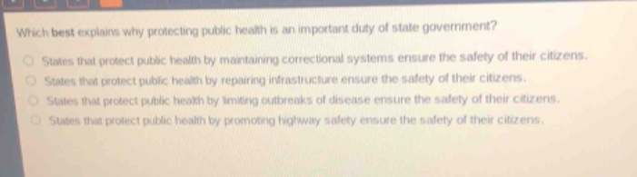 which best explains why protecting public health is an important duty of state government?\nstates that protect public health by maintaining correctional systems ensure the safety of their citizens.\nstates that protect public health by repairing infrastructure ensure the safety of their citizens.\nstates that protect public health by limiting outbreaks of disease ensure the safety of their citizens.\nstates that protect public health by promoting highway safety ensure the safety of their citizens.