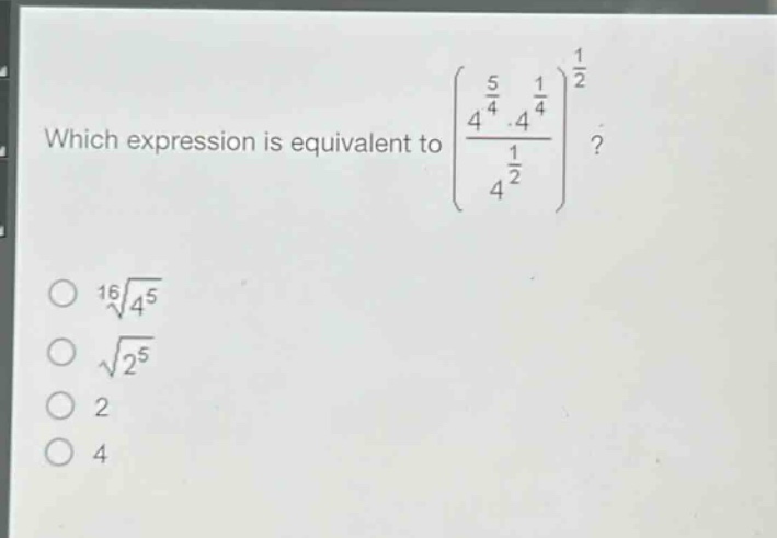 which expression is equivalent to $left(\frac{4^{\frac{5}{4}}cdot4^{\frac{1}{4}}}{4^{\frac{1}{2}}}\right)^{\frac{1}{2}}$?\n$sqrt16{4^{5}}$\n$sqrt{2^{5}}$\n$2$\n$4$