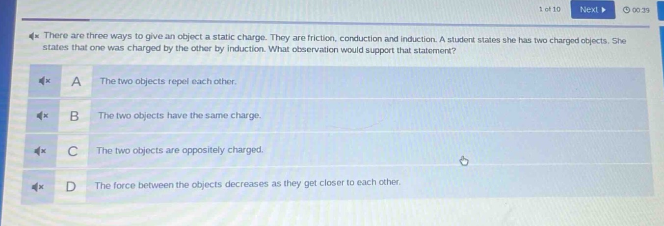 there are three ways to give an object a static charge. they are friction, conduction and induction. a student states she has two charged objects. she states that one was charged by the other by induction. what observation would support that statement? a the two objects repel each other. b the two objects have the same charge. c the two objects are oppositely charged. d the force between the objects decreases as they get closer to each other.