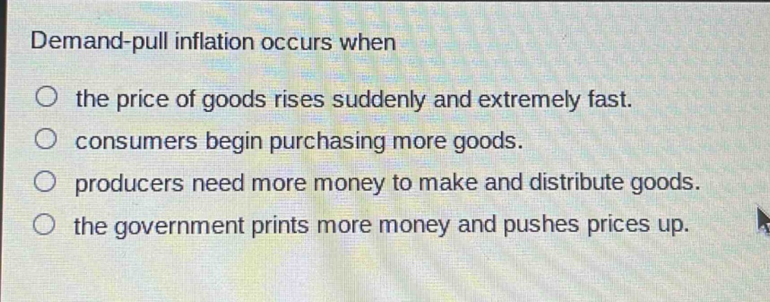 demand - pull inflation occurs when\n○ the price of goods rises suddenly and extremely fast.\n○ consumers begin purchasing more goods.\n○ producers need more money to make and distribute goods.\n○ the government prints more money and pushes prices up.