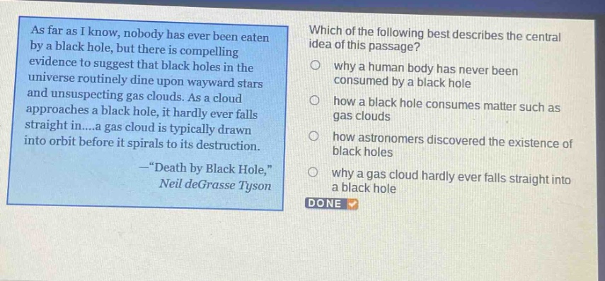 as far as i know, nobody has ever been eaten by a black hole, but there is compelling evidence to suggest that black holes in the universe routinely dine upon wayward stars and unsuspecting gas clouds. as a cloud approaches a black hole, it hardly ever falls straight in....a gas cloud is typically drawn into orbit before it spirals to its destruction. -“death by black hole,” neil degrasse tyson which of the following best describes the central idea of this passage? why a human body has never been consumed by a black hole how a black hole consumes matter such as gas clouds how astronomers discovered the existence of black holes why a gas cloud hardly ever falls straight into a black hole done