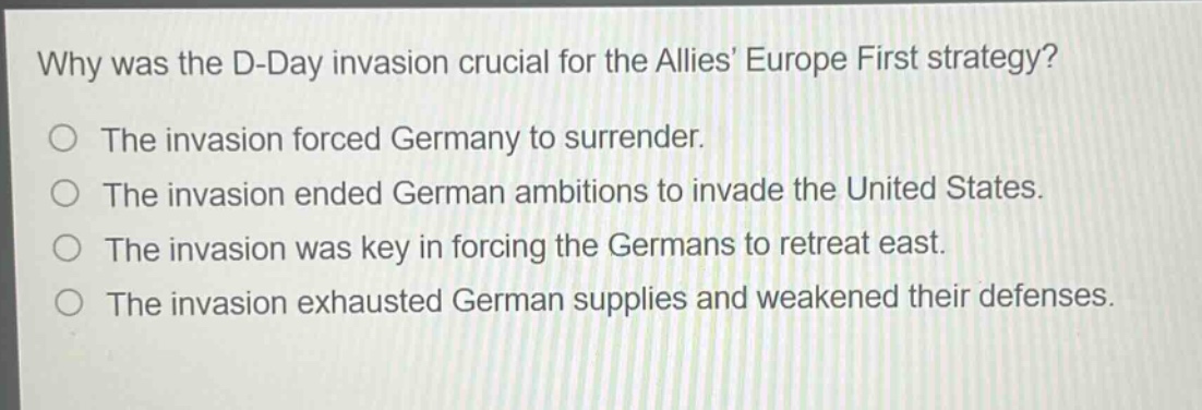 why was the d - day invasion crucial for the allies europe first strategy?\nthe invasion forced germany to surrender.\nthe invasion ended german ambitions to invade the united states.\nthe invasion was key in forcing the germans to retreat east.\nthe invasion exhausted german supplies and weakened their defenses.