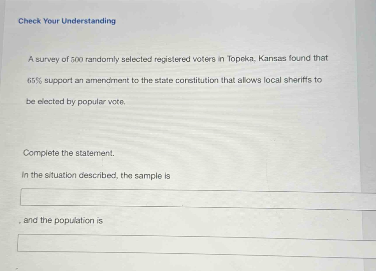check your understanding\na survey of 500 randomly selected registered voters in topeka, kansas found that 65% support an amendment to the state constitution that allows local sheriffs to be elected by popular vote.\ncomplete the statement.\nin the situation described, the sample is \n, and the population is \n