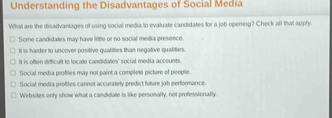 understanding the disadvantages of social media\nwhat are the disadvantages of using social media to evaluate candidates for a job opening? check all that apply.\nsome candidates may have little or no social media presence.\nit is harder to uncover positive qualities than negative qualities.\nit is often difficult to locate candidates’ social media accounts.\nsocial media profiles may not paint a complete picture of people.\nsocial media profiles cannot accurately predict future job performance.\nwebsites only show what a candidate is like personally, not professionally.