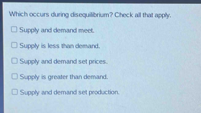 which occurs during disequilibrium? check all that apply.\nsupply and demand meet.\nsupply is less than demand.\nsupply and demand set prices.\nsupply is greater than demand.\nsupply and demand set production.